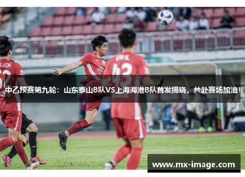 中乙预赛第九轮：山东泰山B队VS上海海港B队首发揭晓，共赴赛场加油！